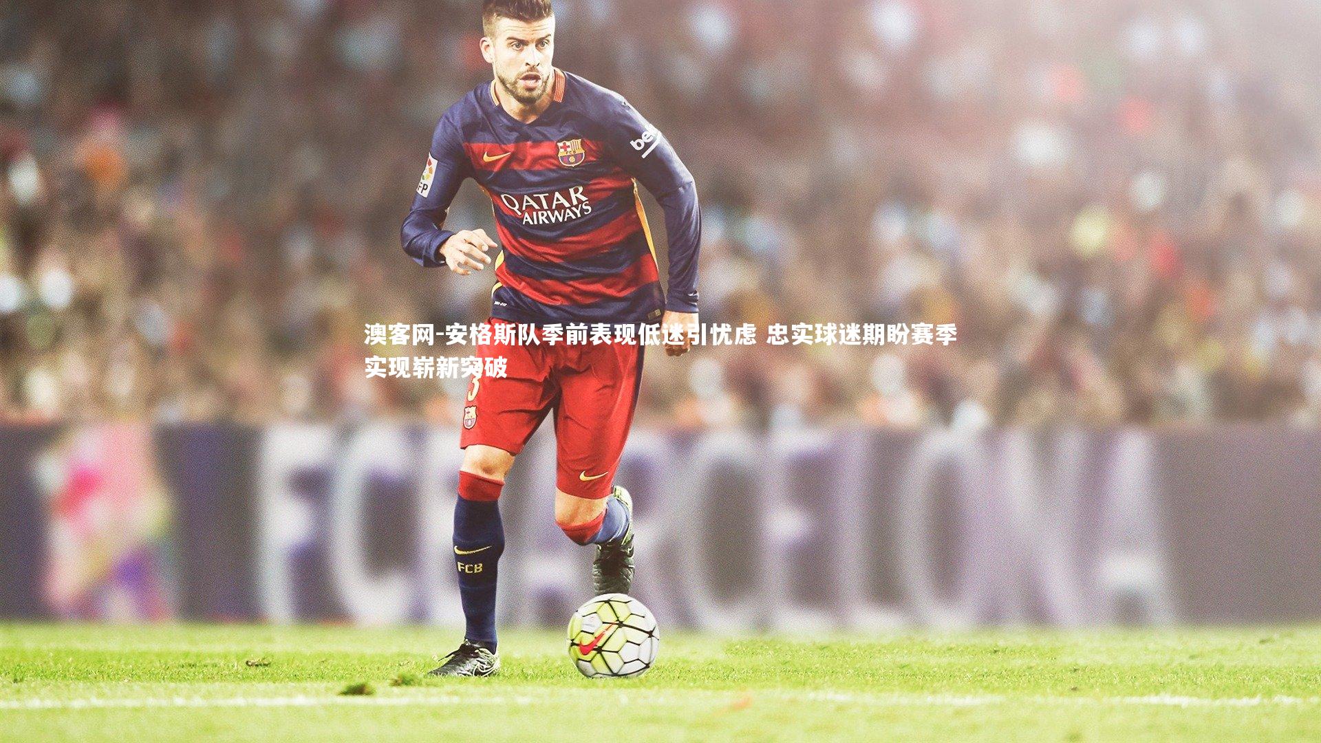 澳客网-安格斯队季前表现低迷引忧虑 忠实球迷期盼赛季实现崭新突破